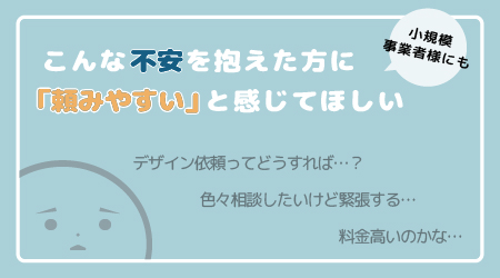 デザイン依頼にハードルを感じている方や費用面で不安を感じている方にも 『頼みやすい』と感じていただけるような